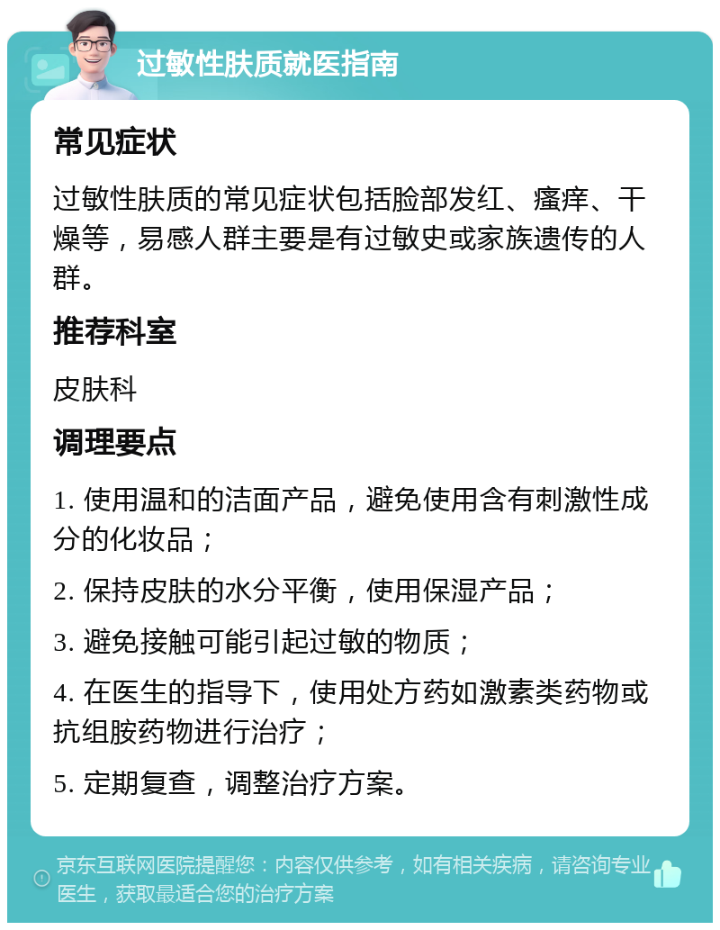 过敏性肤质就医指南 常见症状 过敏性肤质的常见症状包括脸部发红、瘙痒、干燥等，易感人群主要是有过敏史或家族遗传的人群。 推荐科室 皮肤科 调理要点 1. 使用温和的洁面产品，避免使用含有刺激性成分的化妆品； 2. 保持皮肤的水分平衡，使用保湿产品； 3. 避免接触可能引起过敏的物质； 4. 在医生的指导下，使用处方药如激素类药物或抗组胺药物进行治疗； 5. 定期复查，调整治疗方案。