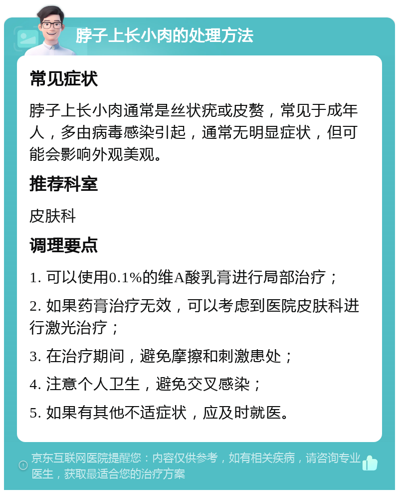 脖子上长小肉的处理方法 常见症状 脖子上长小肉通常是丝状疣或皮赘，常见于成年人，多由病毒感染引起，通常无明显症状，但可能会影响外观美观。 推荐科室 皮肤科 调理要点 1. 可以使用0.1%的维A酸乳膏进行局部治疗； 2. 如果药膏治疗无效，可以考虑到医院皮肤科进行激光治疗； 3. 在治疗期间，避免摩擦和刺激患处； 4. 注意个人卫生，避免交叉感染； 5. 如果有其他不适症状，应及时就医。