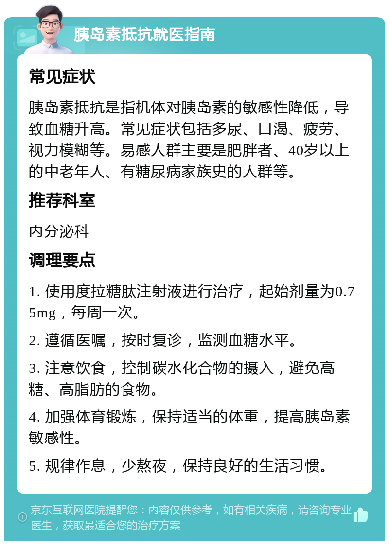 胰岛素抵抗就医指南 常见症状 胰岛素抵抗是指机体对胰岛素的敏感性降低，导致血糖升高。常见症状包括多尿、口渴、疲劳、视力模糊等。易感人群主要是肥胖者、40岁以上的中老年人、有糖尿病家族史的人群等。 推荐科室 内分泌科 调理要点 1. 使用度拉糖肽注射液进行治疗，起始剂量为0.75mg，每周一次。 2. 遵循医嘱，按时复诊，监测血糖水平。 3. 注意饮食，控制碳水化合物的摄入，避免高糖、高脂肪的食物。 4. 加强体育锻炼，保持适当的体重，提高胰岛素敏感性。 5. 规律作息，少熬夜，保持良好的生活习惯。