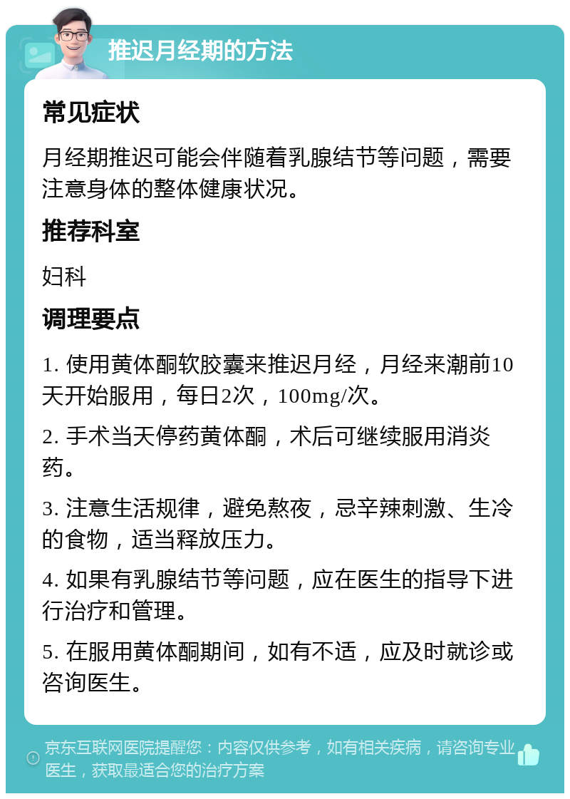 推迟月经期的方法 常见症状 月经期推迟可能会伴随着乳腺结节等问题，需要注意身体的整体健康状况。 推荐科室 妇科 调理要点 1. 使用黄体酮软胶囊来推迟月经，月经来潮前10天开始服用，每日2次，100mg/次。 2. 手术当天停药黄体酮，术后可继续服用消炎药。 3. 注意生活规律，避免熬夜，忌辛辣刺激、生冷的食物，适当释放压力。 4. 如果有乳腺结节等问题，应在医生的指导下进行治疗和管理。 5. 在服用黄体酮期间，如有不适，应及时就诊或咨询医生。