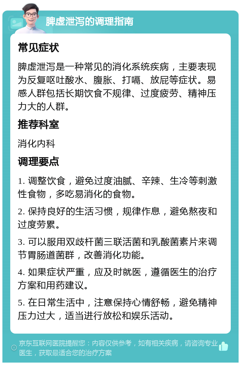 脾虚泄泻的调理指南 常见症状 脾虚泄泻是一种常见的消化系统疾病，主要表现为反复呕吐酸水、腹胀、打嗝、放屁等症状。易感人群包括长期饮食不规律、过度疲劳、精神压力大的人群。 推荐科室 消化内科 调理要点 1. 调整饮食，避免过度油腻、辛辣、生冷等刺激性食物，多吃易消化的食物。 2. 保持良好的生活习惯，规律作息，避免熬夜和过度劳累。 3. 可以服用双歧杆菌三联活菌和乳酸菌素片来调节胃肠道菌群，改善消化功能。 4. 如果症状严重，应及时就医，遵循医生的治疗方案和用药建议。 5. 在日常生活中，注意保持心情舒畅，避免精神压力过大，适当进行放松和娱乐活动。