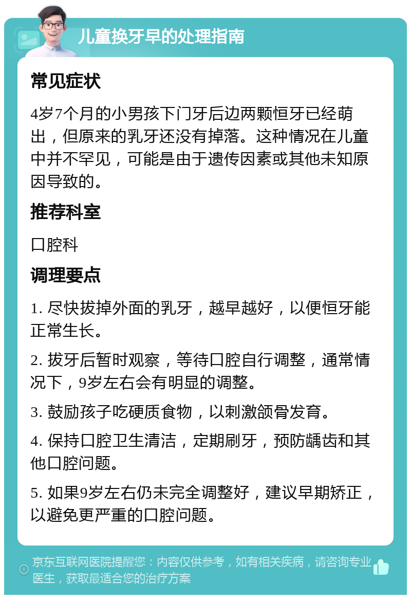 儿童换牙早的处理指南 常见症状 4岁7个月的小男孩下门牙后边两颗恒牙已经萌出，但原来的乳牙还没有掉落。这种情况在儿童中并不罕见，可能是由于遗传因素或其他未知原因导致的。 推荐科室 口腔科 调理要点 1. 尽快拔掉外面的乳牙，越早越好，以便恒牙能正常生长。 2. 拔牙后暂时观察，等待口腔自行调整，通常情况下，9岁左右会有明显的调整。 3. 鼓励孩子吃硬质食物，以刺激颌骨发育。 4. 保持口腔卫生清洁，定期刷牙，预防龋齿和其他口腔问题。 5. 如果9岁左右仍未完全调整好，建议早期矫正，以避免更严重的口腔问题。