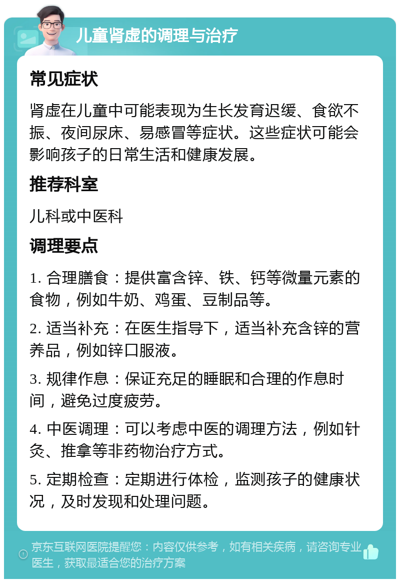 儿童肾虚的调理与治疗 常见症状 肾虚在儿童中可能表现为生长发育迟缓、食欲不振、夜间尿床、易感冒等症状。这些症状可能会影响孩子的日常生活和健康发展。 推荐科室 儿科或中医科 调理要点 1. 合理膳食：提供富含锌、铁、钙等微量元素的食物，例如牛奶、鸡蛋、豆制品等。 2. 适当补充：在医生指导下，适当补充含锌的营养品，例如锌口服液。 3. 规律作息：保证充足的睡眠和合理的作息时间，避免过度疲劳。 4. 中医调理：可以考虑中医的调理方法，例如针灸、推拿等非药物治疗方式。 5. 定期检查：定期进行体检，监测孩子的健康状况，及时发现和处理问题。