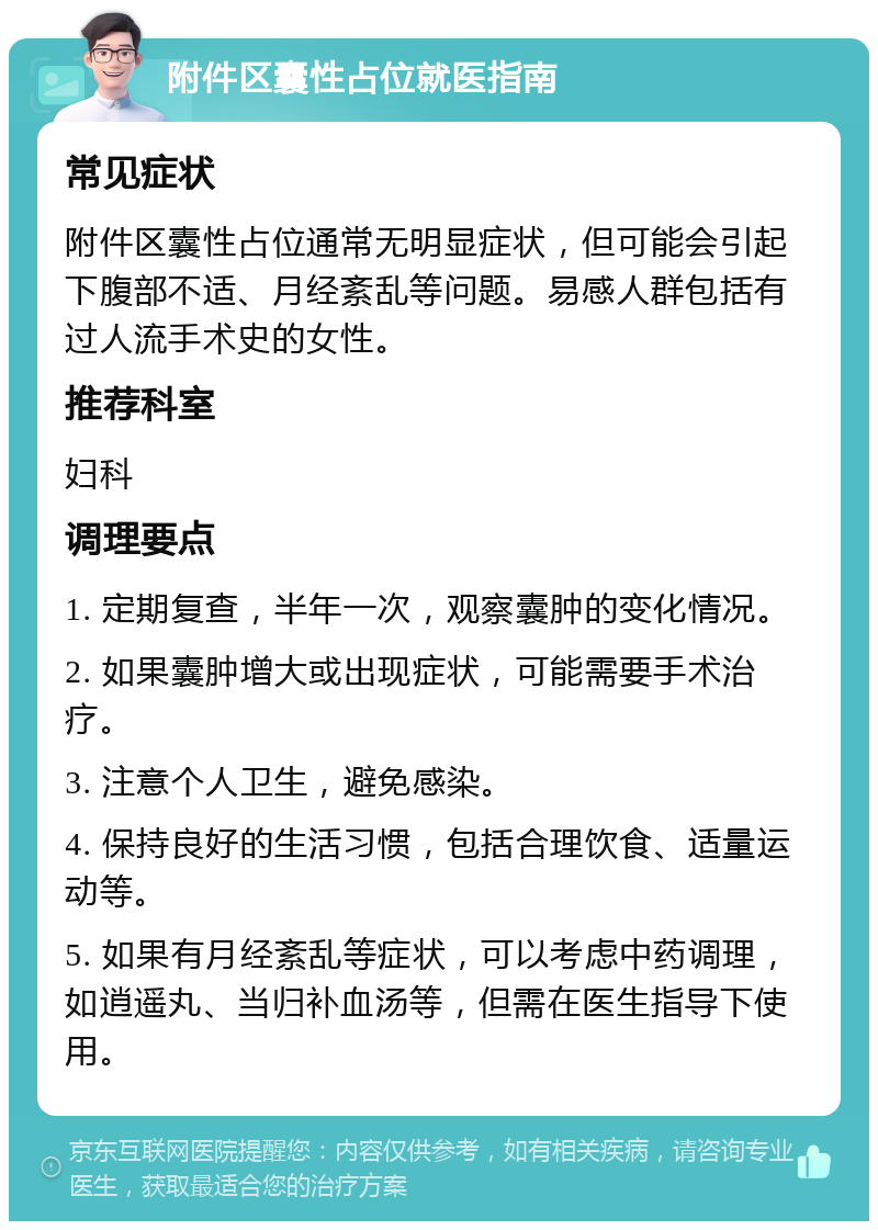 附件区囊性占位就医指南 常见症状 附件区囊性占位通常无明显症状，但可能会引起下腹部不适、月经紊乱等问题。易感人群包括有过人流手术史的女性。 推荐科室 妇科 调理要点 1. 定期复查，半年一次，观察囊肿的变化情况。 2. 如果囊肿增大或出现症状，可能需要手术治疗。 3. 注意个人卫生，避免感染。 4. 保持良好的生活习惯，包括合理饮食、适量运动等。 5. 如果有月经紊乱等症状，可以考虑中药调理，如逍遥丸、当归补血汤等，但需在医生指导下使用。