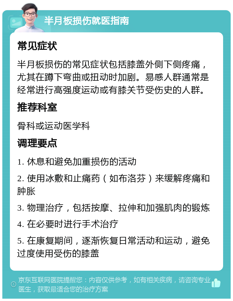 半月板损伤就医指南 常见症状 半月板损伤的常见症状包括膝盖外侧下侧疼痛，尤其在蹲下弯曲或扭动时加剧。易感人群通常是经常进行高强度运动或有膝关节受伤史的人群。 推荐科室 骨科或运动医学科 调理要点 1. 休息和避免加重损伤的活动 2. 使用冰敷和止痛药（如布洛芬）来缓解疼痛和肿胀 3. 物理治疗，包括按摩、拉伸和加强肌肉的锻炼 4. 在必要时进行手术治疗 5. 在康复期间，逐渐恢复日常活动和运动，避免过度使用受伤的膝盖