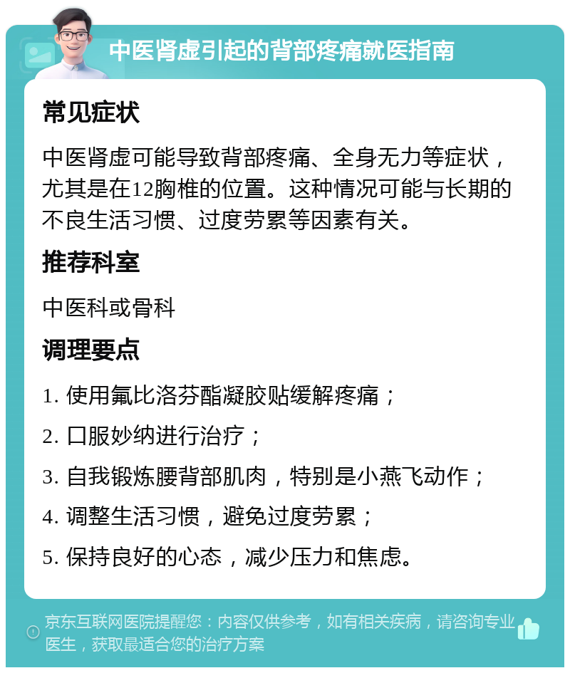 中医肾虚引起的背部疼痛就医指南 常见症状 中医肾虚可能导致背部疼痛、全身无力等症状，尤其是在12胸椎的位置。这种情况可能与长期的不良生活习惯、过度劳累等因素有关。 推荐科室 中医科或骨科 调理要点 1. 使用氟比洛芬酯凝胶贴缓解疼痛； 2. 口服妙纳进行治疗； 3. 自我锻炼腰背部肌肉，特别是小燕飞动作； 4. 调整生活习惯，避免过度劳累； 5. 保持良好的心态，减少压力和焦虑。