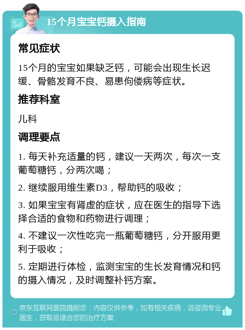 15个月宝宝钙摄入指南 常见症状 15个月的宝宝如果缺乏钙，可能会出现生长迟缓、骨骼发育不良、易患佝偻病等症状。 推荐科室 儿科 调理要点 1. 每天补充适量的钙，建议一天两次，每次一支葡萄糖钙，分两次喝； 2. 继续服用维生素D3，帮助钙的吸收； 3. 如果宝宝有肾虚的症状，应在医生的指导下选择合适的食物和药物进行调理； 4. 不建议一次性吃完一瓶葡萄糖钙，分开服用更利于吸收； 5. 定期进行体检，监测宝宝的生长发育情况和钙的摄入情况，及时调整补钙方案。