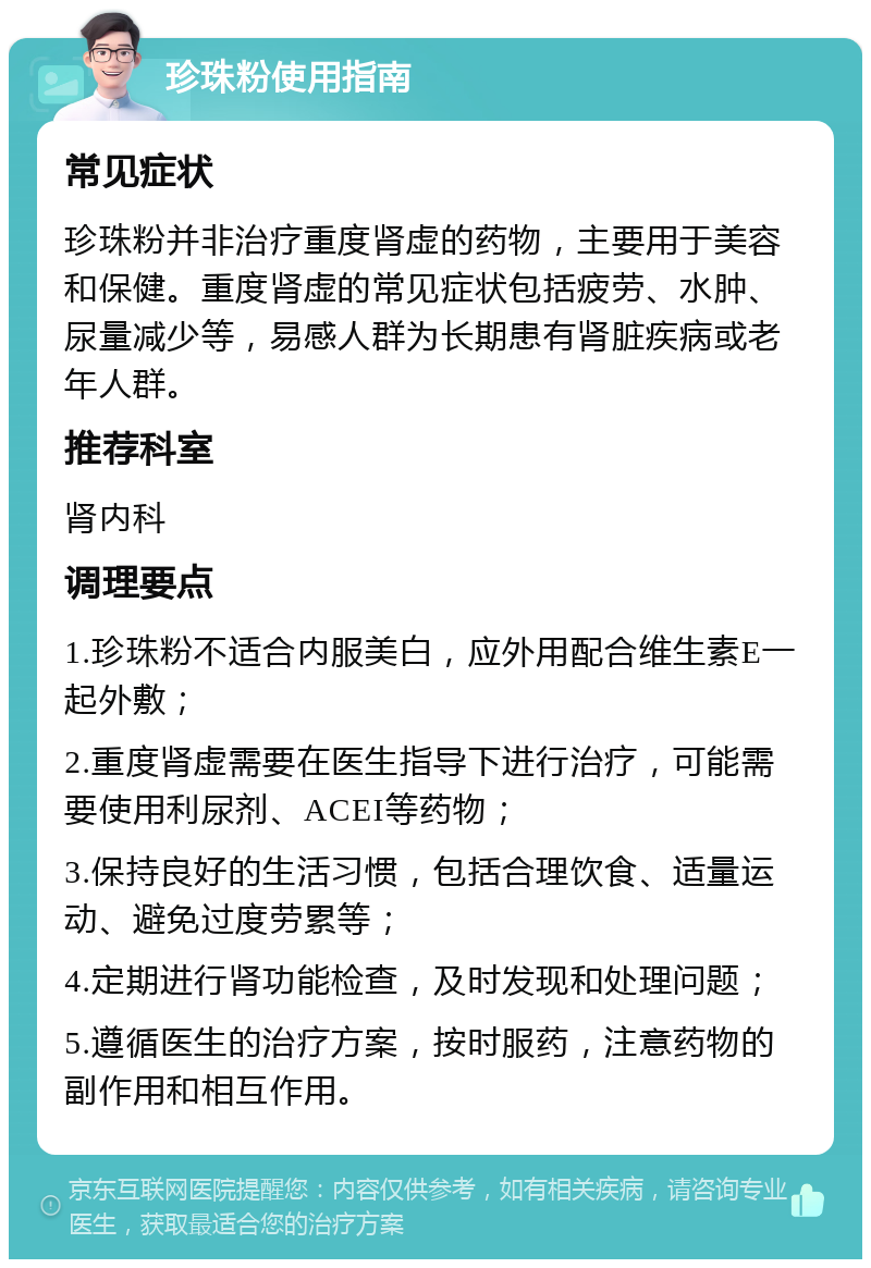 珍珠粉使用指南 常见症状 珍珠粉并非治疗重度肾虚的药物，主要用于美容和保健。重度肾虚的常见症状包括疲劳、水肿、尿量减少等，易感人群为长期患有肾脏疾病或老年人群。 推荐科室 肾内科 调理要点 1.珍珠粉不适合内服美白，应外用配合维生素E一起外敷； 2.重度肾虚需要在医生指导下进行治疗，可能需要使用利尿剂、ACEI等药物； 3.保持良好的生活习惯，包括合理饮食、适量运动、避免过度劳累等； 4.定期进行肾功能检查，及时发现和处理问题； 5.遵循医生的治疗方案，按时服药，注意药物的副作用和相互作用。