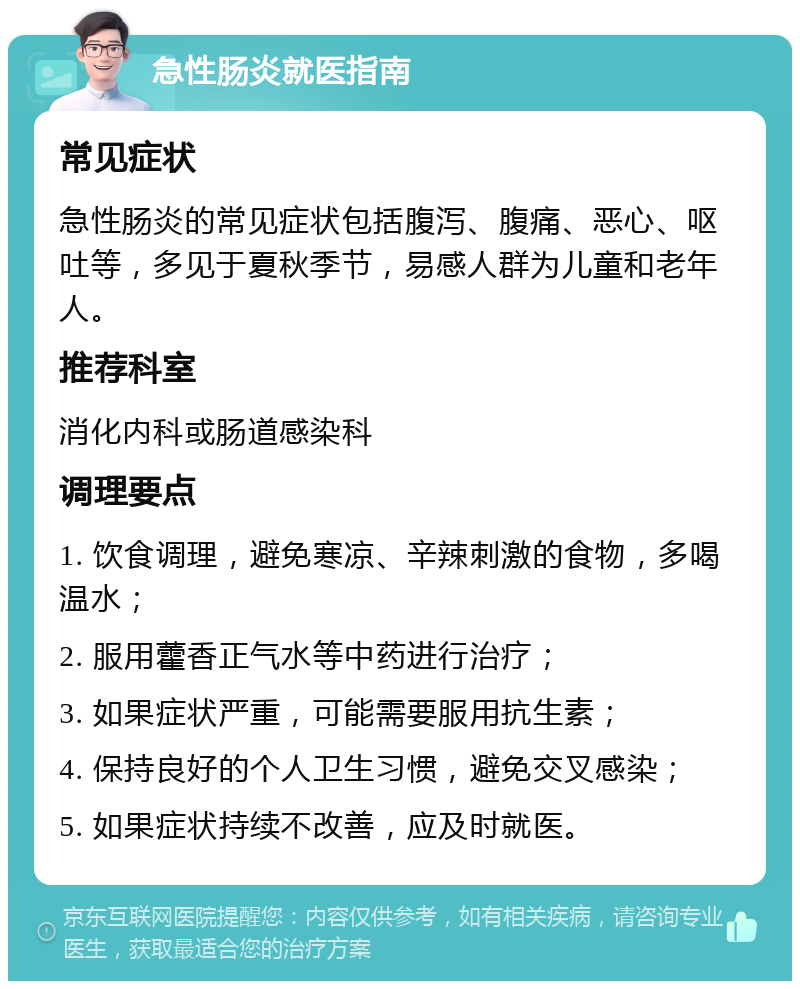 急性肠炎就医指南 常见症状 急性肠炎的常见症状包括腹泻、腹痛、恶心、呕吐等，多见于夏秋季节，易感人群为儿童和老年人。 推荐科室 消化内科或肠道感染科 调理要点 1. 饮食调理，避免寒凉、辛辣刺激的食物，多喝温水； 2. 服用藿香正气水等中药进行治疗； 3. 如果症状严重，可能需要服用抗生素； 4. 保持良好的个人卫生习惯，避免交叉感染； 5. 如果症状持续不改善，应及时就医。