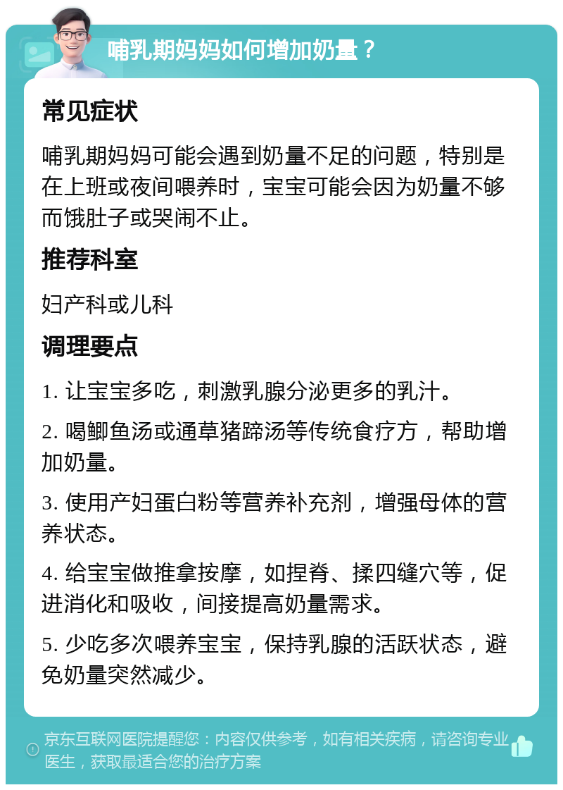 哺乳期妈妈如何增加奶量？ 常见症状 哺乳期妈妈可能会遇到奶量不足的问题，特别是在上班或夜间喂养时，宝宝可能会因为奶量不够而饿肚子或哭闹不止。 推荐科室 妇产科或儿科 调理要点 1. 让宝宝多吃，刺激乳腺分泌更多的乳汁。 2. 喝鲫鱼汤或通草猪蹄汤等传统食疗方，帮助增加奶量。 3. 使用产妇蛋白粉等营养补充剂，增强母体的营养状态。 4. 给宝宝做推拿按摩，如捏脊、揉四缝穴等，促进消化和吸收，间接提高奶量需求。 5. 少吃多次喂养宝宝，保持乳腺的活跃状态，避免奶量突然减少。