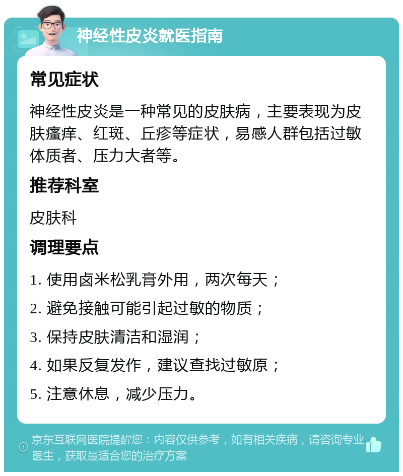 神经性皮炎就医指南 常见症状 神经性皮炎是一种常见的皮肤病，主要表现为皮肤瘙痒、红斑、丘疹等症状，易感人群包括过敏体质者、压力大者等。 推荐科室 皮肤科 调理要点 1. 使用卤米松乳膏外用，两次每天； 2. 避免接触可能引起过敏的物质； 3. 保持皮肤清洁和湿润； 4. 如果反复发作，建议查找过敏原； 5. 注意休息，减少压力。