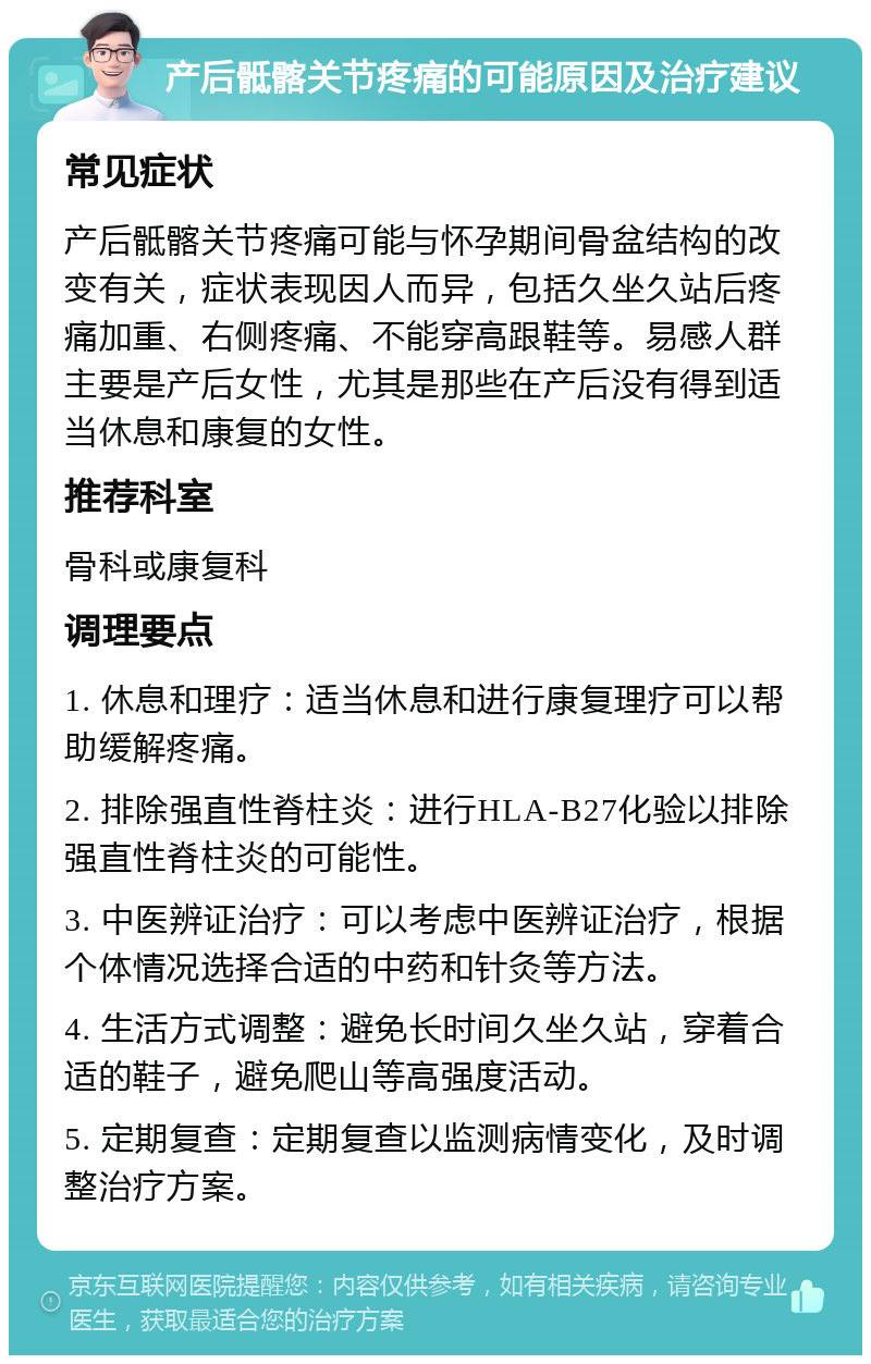 产后骶髂关节疼痛的可能原因及治疗建议 常见症状 产后骶髂关节疼痛可能与怀孕期间骨盆结构的改变有关，症状表现因人而异，包括久坐久站后疼痛加重、右侧疼痛、不能穿高跟鞋等。易感人群主要是产后女性，尤其是那些在产后没有得到适当休息和康复的女性。 推荐科室 骨科或康复科 调理要点 1. 休息和理疗：适当休息和进行康复理疗可以帮助缓解疼痛。 2. 排除强直性脊柱炎：进行HLA-B27化验以排除强直性脊柱炎的可能性。 3. 中医辨证治疗：可以考虑中医辨证治疗，根据个体情况选择合适的中药和针灸等方法。 4. 生活方式调整：避免长时间久坐久站，穿着合适的鞋子，避免爬山等高强度活动。 5. 定期复查：定期复查以监测病情变化，及时调整治疗方案。