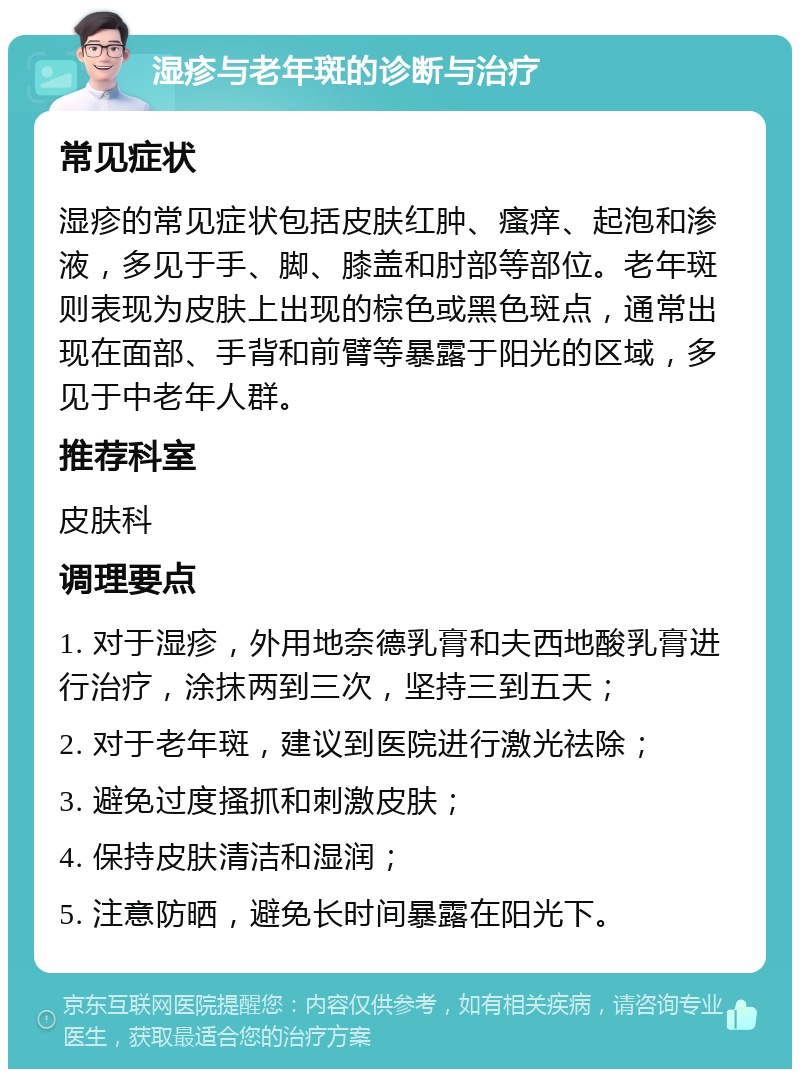 湿疹与老年斑的诊断与治疗 常见症状 湿疹的常见症状包括皮肤红肿、瘙痒、起泡和渗液，多见于手、脚、膝盖和肘部等部位。老年斑则表现为皮肤上出现的棕色或黑色斑点，通常出现在面部、手背和前臂等暴露于阳光的区域，多见于中老年人群。 推荐科室 皮肤科 调理要点 1. 对于湿疹，外用地奈德乳膏和夫西地酸乳膏进行治疗，涂抹两到三次，坚持三到五天； 2. 对于老年斑，建议到医院进行激光祛除； 3. 避免过度搔抓和刺激皮肤； 4. 保持皮肤清洁和湿润； 5. 注意防晒，避免长时间暴露在阳光下。