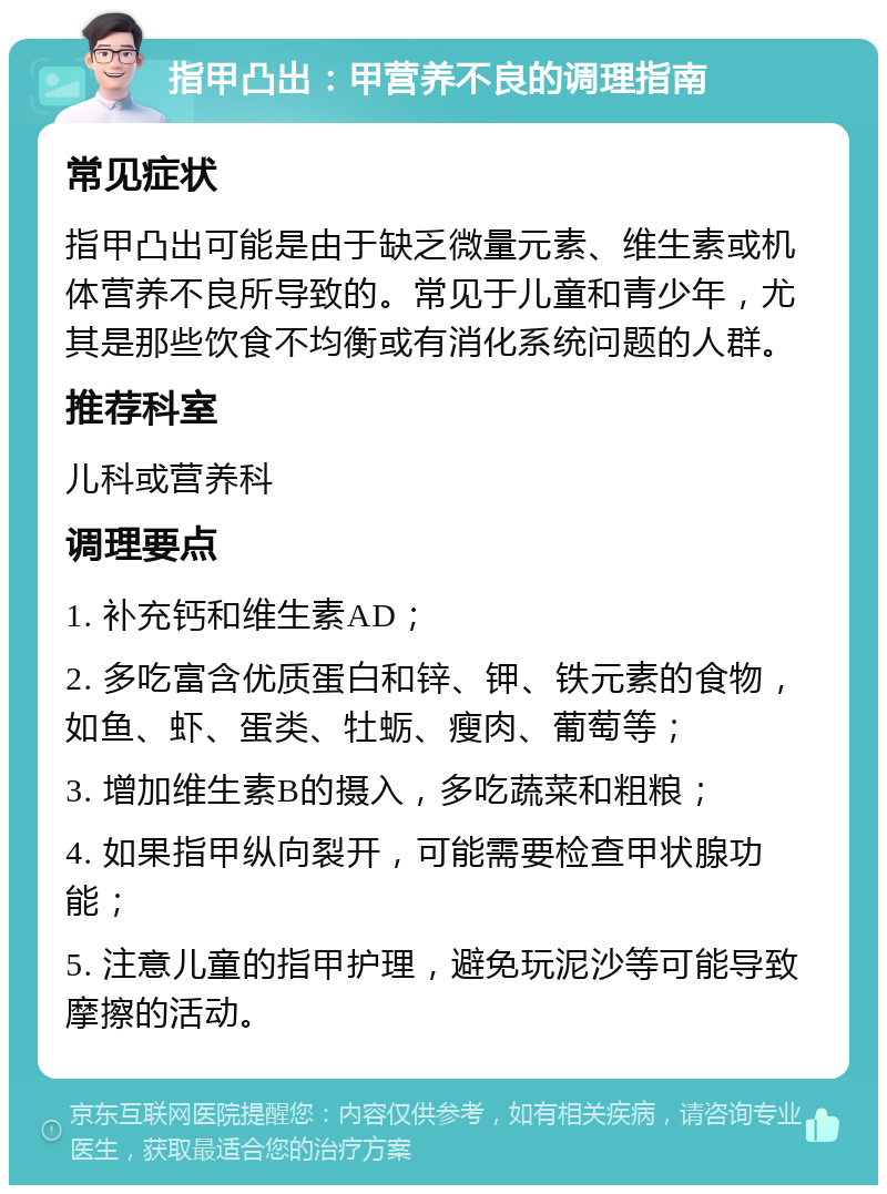 指甲凸出：甲营养不良的调理指南 常见症状 指甲凸出可能是由于缺乏微量元素、维生素或机体营养不良所导致的。常见于儿童和青少年，尤其是那些饮食不均衡或有消化系统问题的人群。 推荐科室 儿科或营养科 调理要点 1. 补充钙和维生素AD； 2. 多吃富含优质蛋白和锌、钾、铁元素的食物，如鱼、虾、蛋类、牡蛎、瘦肉、葡萄等； 3. 增加维生素B的摄入，多吃蔬菜和粗粮； 4. 如果指甲纵向裂开，可能需要检查甲状腺功能； 5. 注意儿童的指甲护理，避免玩泥沙等可能导致摩擦的活动。