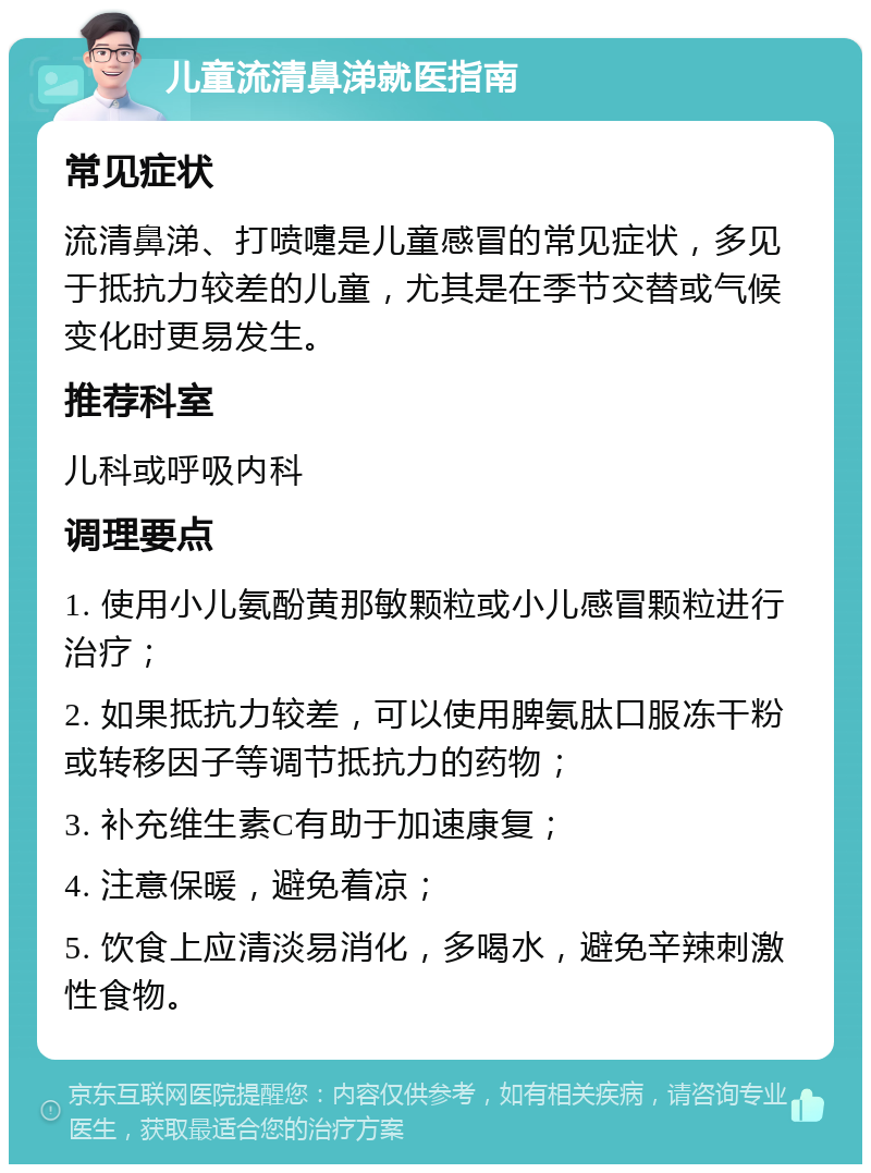 儿童流清鼻涕就医指南 常见症状 流清鼻涕、打喷嚏是儿童感冒的常见症状，多见于抵抗力较差的儿童，尤其是在季节交替或气候变化时更易发生。 推荐科室 儿科或呼吸内科 调理要点 1. 使用小儿氨酚黄那敏颗粒或小儿感冒颗粒进行治疗； 2. 如果抵抗力较差，可以使用脾氨肽口服冻干粉或转移因子等调节抵抗力的药物； 3. 补充维生素C有助于加速康复； 4. 注意保暖，避免着凉； 5. 饮食上应清淡易消化，多喝水，避免辛辣刺激性食物。