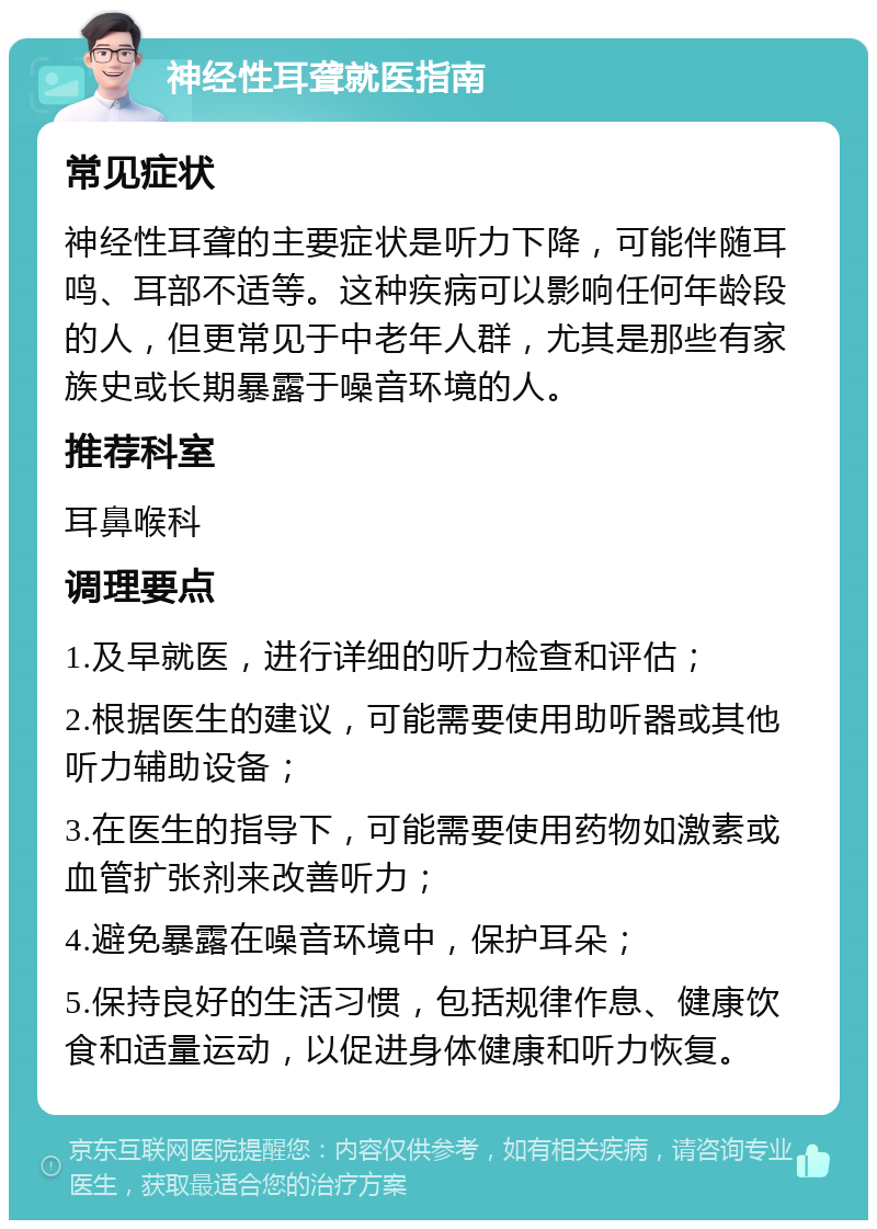 神经性耳聋就医指南 常见症状 神经性耳聋的主要症状是听力下降，可能伴随耳鸣、耳部不适等。这种疾病可以影响任何年龄段的人，但更常见于中老年人群，尤其是那些有家族史或长期暴露于噪音环境的人。 推荐科室 耳鼻喉科 调理要点 1.及早就医，进行详细的听力检查和评估； 2.根据医生的建议，可能需要使用助听器或其他听力辅助设备； 3.在医生的指导下，可能需要使用药物如激素或血管扩张剂来改善听力； 4.避免暴露在噪音环境中，保护耳朵； 5.保持良好的生活习惯，包括规律作息、健康饮食和适量运动，以促进身体健康和听力恢复。