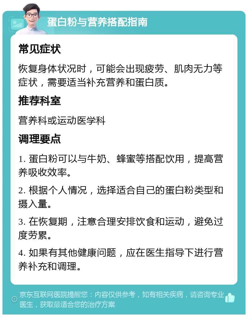 蛋白粉与营养搭配指南 常见症状 恢复身体状况时，可能会出现疲劳、肌肉无力等症状，需要适当补充营养和蛋白质。 推荐科室 营养科或运动医学科 调理要点 1. 蛋白粉可以与牛奶、蜂蜜等搭配饮用，提高营养吸收效率。 2. 根据个人情况，选择适合自己的蛋白粉类型和摄入量。 3. 在恢复期，注意合理安排饮食和运动，避免过度劳累。 4. 如果有其他健康问题，应在医生指导下进行营养补充和调理。