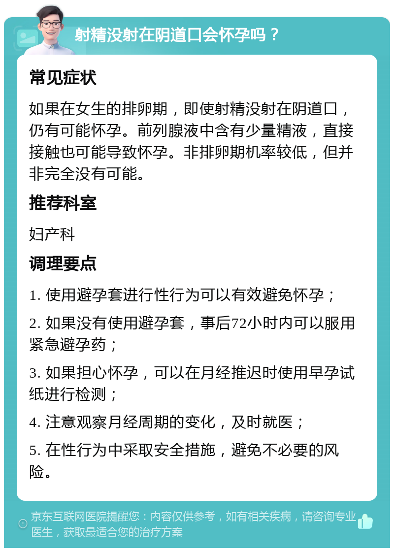 射精没射在阴道口会怀孕吗？ 常见症状 如果在女生的排卵期，即使射精没射在阴道口，仍有可能怀孕。前列腺液中含有少量精液，直接接触也可能导致怀孕。非排卵期机率较低，但并非完全没有可能。 推荐科室 妇产科 调理要点 1. 使用避孕套进行性行为可以有效避免怀孕； 2. 如果没有使用避孕套，事后72小时内可以服用紧急避孕药； 3. 如果担心怀孕，可以在月经推迟时使用早孕试纸进行检测； 4. 注意观察月经周期的变化，及时就医； 5. 在性行为中采取安全措施，避免不必要的风险。