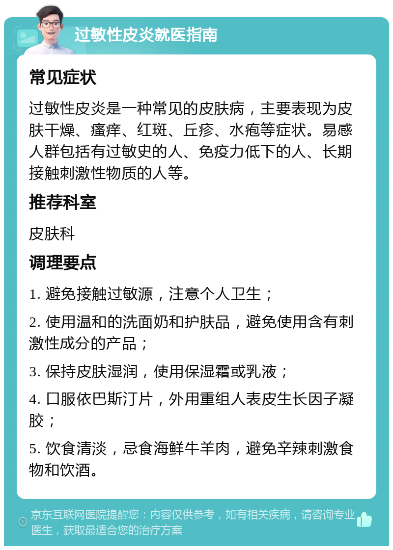 过敏性皮炎就医指南 常见症状 过敏性皮炎是一种常见的皮肤病，主要表现为皮肤干燥、瘙痒、红斑、丘疹、水疱等症状。易感人群包括有过敏史的人、免疫力低下的人、长期接触刺激性物质的人等。 推荐科室 皮肤科 调理要点 1. 避免接触过敏源，注意个人卫生； 2. 使用温和的洗面奶和护肤品，避免使用含有刺激性成分的产品； 3. 保持皮肤湿润，使用保湿霜或乳液； 4. 口服依巴斯汀片，外用重组人表皮生长因子凝胶； 5. 饮食清淡，忌食海鲜牛羊肉，避免辛辣刺激食物和饮酒。