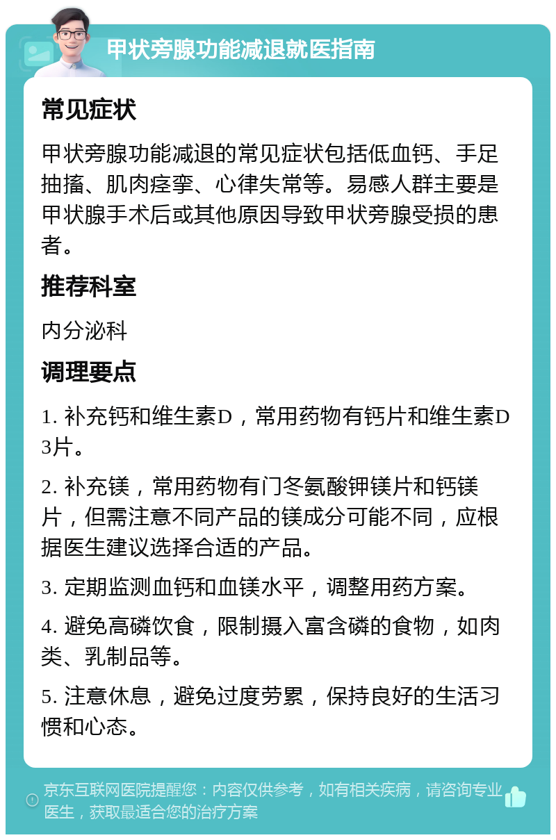 甲状旁腺功能减退就医指南 常见症状 甲状旁腺功能减退的常见症状包括低血钙、手足抽搐、肌肉痉挛、心律失常等。易感人群主要是甲状腺手术后或其他原因导致甲状旁腺受损的患者。 推荐科室 内分泌科 调理要点 1. 补充钙和维生素D，常用药物有钙片和维生素D3片。 2. 补充镁，常用药物有门冬氨酸钾镁片和钙镁片，但需注意不同产品的镁成分可能不同，应根据医生建议选择合适的产品。 3. 定期监测血钙和血镁水平，调整用药方案。 4. 避免高磷饮食，限制摄入富含磷的食物，如肉类、乳制品等。 5. 注意休息，避免过度劳累，保持良好的生活习惯和心态。