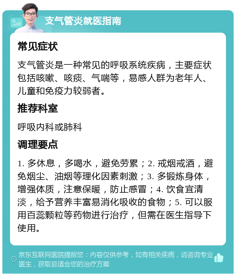 支气管炎就医指南 常见症状 支气管炎是一种常见的呼吸系统疾病，主要症状包括咳嗽、咳痰、气喘等，易感人群为老年人、儿童和免疫力较弱者。 推荐科室 呼吸内科或肺科 调理要点 1. 多休息，多喝水，避免劳累；2. 戒烟戒酒，避免烟尘、油烟等理化因素刺激；3. 多锻炼身体，增强体质，注意保暖，防止感冒；4. 饮食宜清淡，给予营养丰富易消化吸收的食物；5. 可以服用百蕊颗粒等药物进行治疗，但需在医生指导下使用。