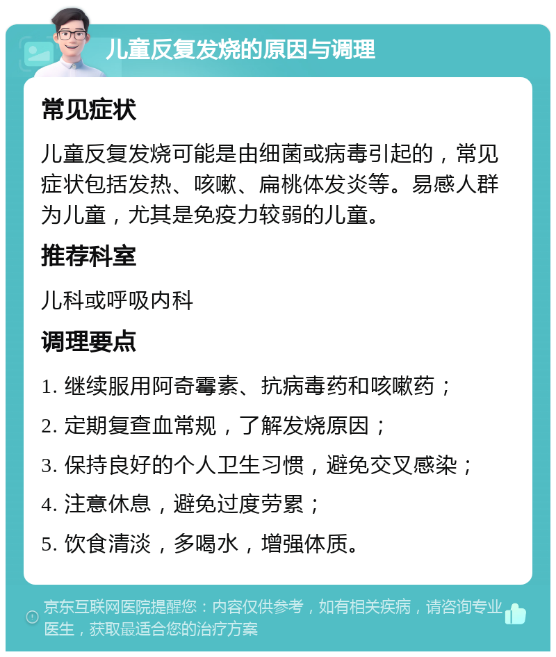 儿童反复发烧的原因与调理 常见症状 儿童反复发烧可能是由细菌或病毒引起的，常见症状包括发热、咳嗽、扁桃体发炎等。易感人群为儿童，尤其是免疫力较弱的儿童。 推荐科室 儿科或呼吸内科 调理要点 1. 继续服用阿奇霉素、抗病毒药和咳嗽药； 2. 定期复查血常规，了解发烧原因； 3. 保持良好的个人卫生习惯，避免交叉感染； 4. 注意休息，避免过度劳累； 5. 饮食清淡，多喝水，增强体质。