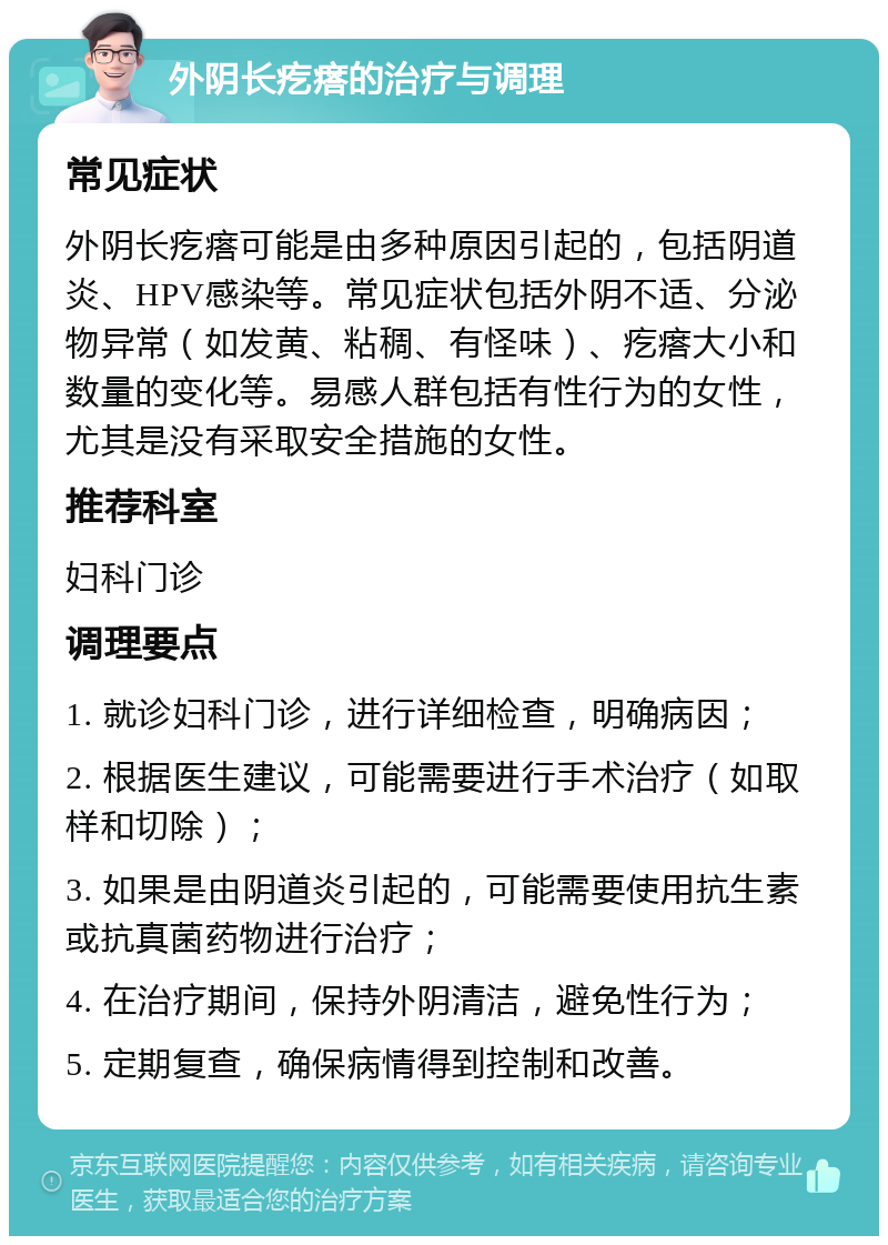 外阴长疙瘩的治疗与调理 常见症状 外阴长疙瘩可能是由多种原因引起的，包括阴道炎、HPV感染等。常见症状包括外阴不适、分泌物异常（如发黄、粘稠、有怪味）、疙瘩大小和数量的变化等。易感人群包括有性行为的女性，尤其是没有采取安全措施的女性。 推荐科室 妇科门诊 调理要点 1. 就诊妇科门诊，进行详细检查，明确病因； 2. 根据医生建议，可能需要进行手术治疗（如取样和切除）； 3. 如果是由阴道炎引起的，可能需要使用抗生素或抗真菌药物进行治疗； 4. 在治疗期间，保持外阴清洁，避免性行为； 5. 定期复查，确保病情得到控制和改善。