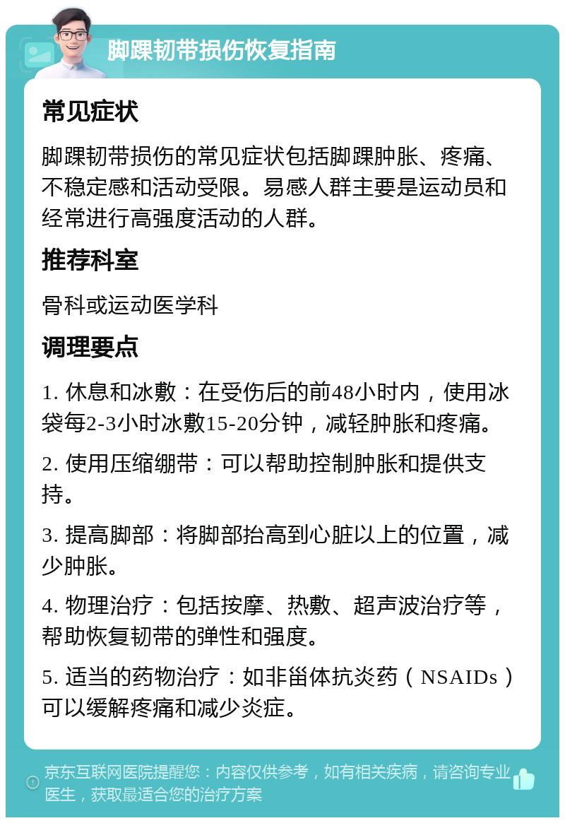 脚踝韧带损伤恢复指南 常见症状 脚踝韧带损伤的常见症状包括脚踝肿胀、疼痛、不稳定感和活动受限。易感人群主要是运动员和经常进行高强度活动的人群。 推荐科室 骨科或运动医学科 调理要点 1. 休息和冰敷：在受伤后的前48小时内，使用冰袋每2-3小时冰敷15-20分钟，减轻肿胀和疼痛。 2. 使用压缩绷带：可以帮助控制肿胀和提供支持。 3. 提高脚部：将脚部抬高到心脏以上的位置，减少肿胀。 4. 物理治疗：包括按摩、热敷、超声波治疗等，帮助恢复韧带的弹性和强度。 5. 适当的药物治疗：如非甾体抗炎药（NSAIDs）可以缓解疼痛和减少炎症。