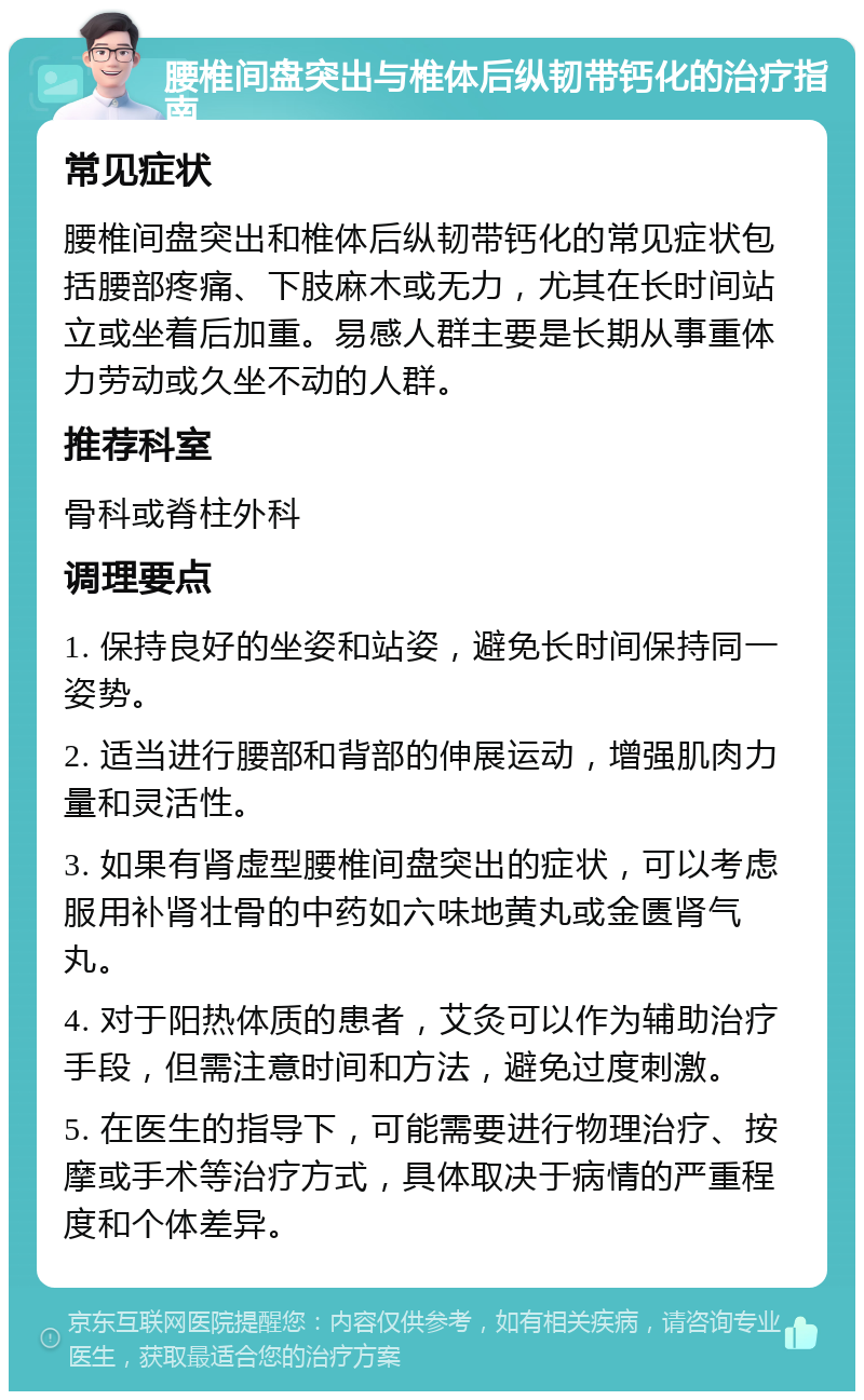 腰椎间盘突出与椎体后纵韧带钙化的治疗指南 常见症状 腰椎间盘突出和椎体后纵韧带钙化的常见症状包括腰部疼痛、下肢麻木或无力，尤其在长时间站立或坐着后加重。易感人群主要是长期从事重体力劳动或久坐不动的人群。 推荐科室 骨科或脊柱外科 调理要点 1. 保持良好的坐姿和站姿，避免长时间保持同一姿势。 2. 适当进行腰部和背部的伸展运动，增强肌肉力量和灵活性。 3. 如果有肾虚型腰椎间盘突出的症状，可以考虑服用补肾壮骨的中药如六味地黄丸或金匮肾气丸。 4. 对于阳热体质的患者，艾灸可以作为辅助治疗手段，但需注意时间和方法，避免过度刺激。 5. 在医生的指导下，可能需要进行物理治疗、按摩或手术等治疗方式，具体取决于病情的严重程度和个体差异。