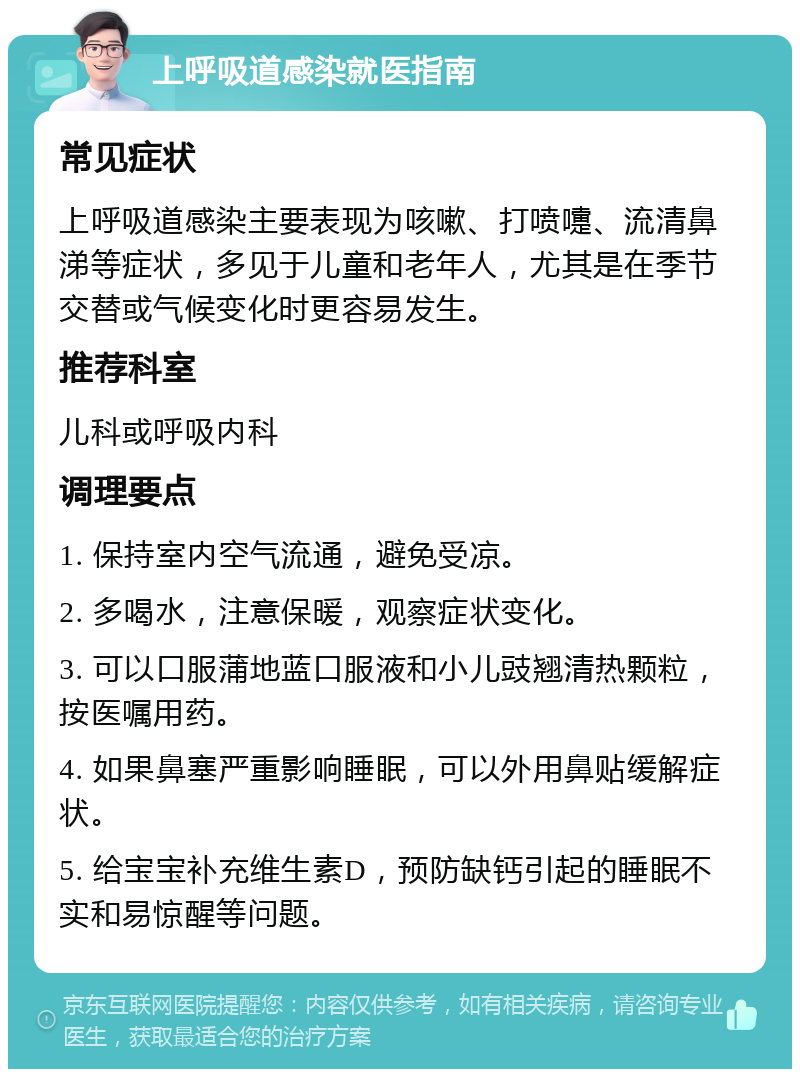 上呼吸道感染就医指南 常见症状 上呼吸道感染主要表现为咳嗽、打喷嚏、流清鼻涕等症状，多见于儿童和老年人，尤其是在季节交替或气候变化时更容易发生。 推荐科室 儿科或呼吸内科 调理要点 1. 保持室内空气流通，避免受凉。 2. 多喝水，注意保暖，观察症状变化。 3. 可以口服蒲地蓝口服液和小儿豉翘清热颗粒，按医嘱用药。 4. 如果鼻塞严重影响睡眠，可以外用鼻贴缓解症状。 5. 给宝宝补充维生素D，预防缺钙引起的睡眠不实和易惊醒等问题。