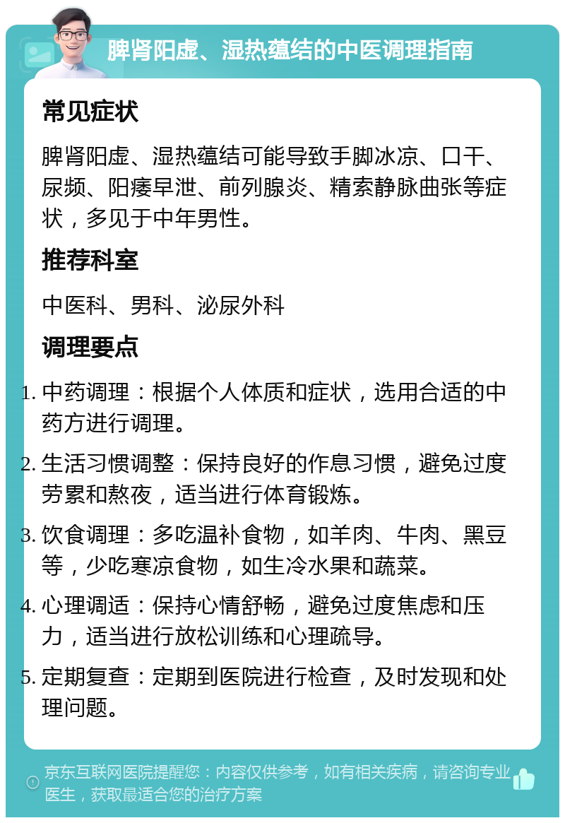 脾肾阳虚、湿热蕴结的中医调理指南 常见症状 脾肾阳虚、湿热蕴结可能导致手脚冰凉、口干、尿频、阳痿早泄、前列腺炎、精索静脉曲张等症状，多见于中年男性。 推荐科室 中医科、男科、泌尿外科 调理要点 中药调理：根据个人体质和症状，选用合适的中药方进行调理。 生活习惯调整：保持良好的作息习惯，避免过度劳累和熬夜，适当进行体育锻炼。 饮食调理：多吃温补食物，如羊肉、牛肉、黑豆等，少吃寒凉食物，如生冷水果和蔬菜。 心理调适：保持心情舒畅，避免过度焦虑和压力，适当进行放松训练和心理疏导。 定期复查：定期到医院进行检查，及时发现和处理问题。