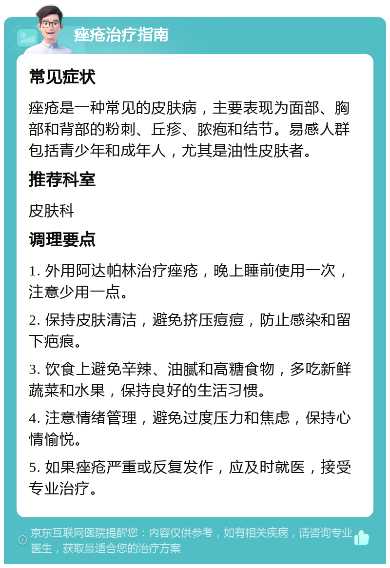 痤疮治疗指南 常见症状 痤疮是一种常见的皮肤病，主要表现为面部、胸部和背部的粉刺、丘疹、脓疱和结节。易感人群包括青少年和成年人，尤其是油性皮肤者。 推荐科室 皮肤科 调理要点 1. 外用阿达帕林治疗痤疮，晚上睡前使用一次，注意少用一点。 2. 保持皮肤清洁，避免挤压痘痘，防止感染和留下疤痕。 3. 饮食上避免辛辣、油腻和高糖食物，多吃新鲜蔬菜和水果，保持良好的生活习惯。 4. 注意情绪管理，避免过度压力和焦虑，保持心情愉悦。 5. 如果痤疮严重或反复发作，应及时就医，接受专业治疗。