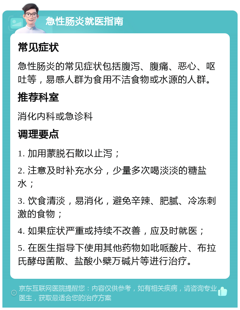 急性肠炎就医指南 常见症状 急性肠炎的常见症状包括腹泻、腹痛、恶心、呕吐等，易感人群为食用不洁食物或水源的人群。 推荐科室 消化内科或急诊科 调理要点 1. 加用蒙脱石散以止泻； 2. 注意及时补充水分，少量多次喝淡淡的糖盐水； 3. 饮食清淡，易消化，避免辛辣、肥腻、冷冻刺激的食物； 4. 如果症状严重或持续不改善，应及时就医； 5. 在医生指导下使用其他药物如吡哌酸片、布拉氏酵母菌散、盐酸小檗万碱片等进行治疗。