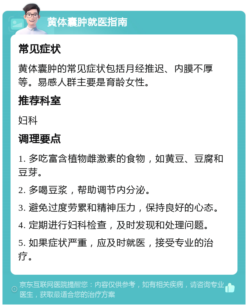 黄体囊肿就医指南 常见症状 黄体囊肿的常见症状包括月经推迟、内膜不厚等。易感人群主要是育龄女性。 推荐科室 妇科 调理要点 1. 多吃富含植物雌激素的食物，如黄豆、豆腐和豆芽。 2. 多喝豆浆，帮助调节内分泌。 3. 避免过度劳累和精神压力，保持良好的心态。 4. 定期进行妇科检查，及时发现和处理问题。 5. 如果症状严重，应及时就医，接受专业的治疗。