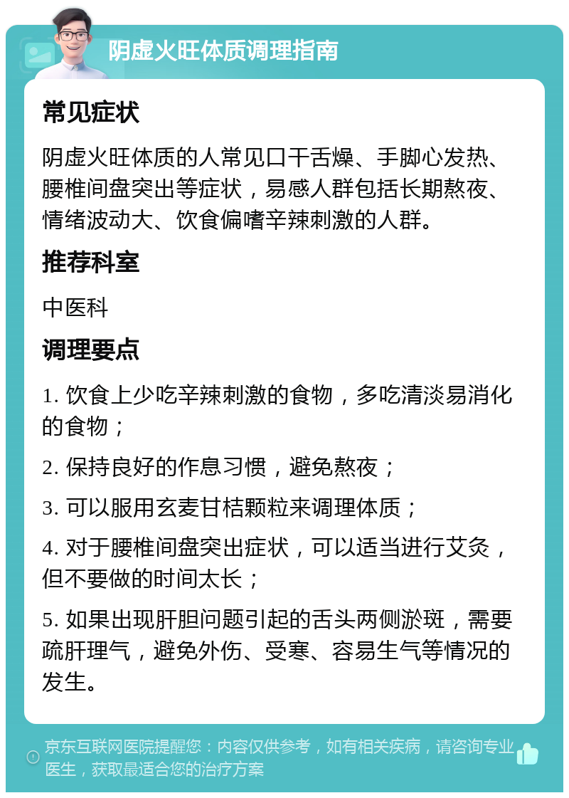 阴虚火旺体质调理指南 常见症状 阴虚火旺体质的人常见口干舌燥、手脚心发热、腰椎间盘突出等症状，易感人群包括长期熬夜、情绪波动大、饮食偏嗜辛辣刺激的人群。 推荐科室 中医科 调理要点 1. 饮食上少吃辛辣刺激的食物，多吃清淡易消化的食物； 2. 保持良好的作息习惯，避免熬夜； 3. 可以服用玄麦甘桔颗粒来调理体质； 4. 对于腰椎间盘突出症状，可以适当进行艾灸，但不要做的时间太长； 5. 如果出现肝胆问题引起的舌头两侧淤斑，需要疏肝理气，避免外伤、受寒、容易生气等情况的发生。