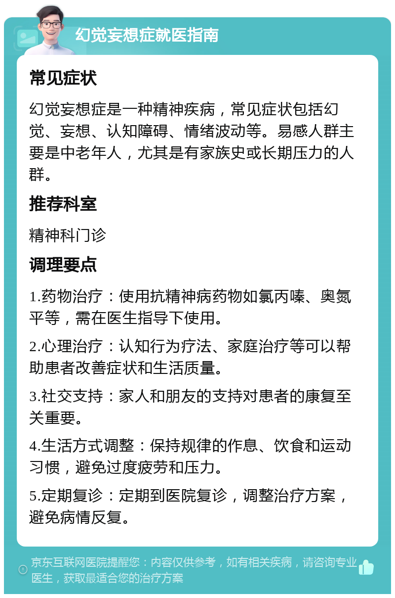 幻觉妄想症就医指南 常见症状 幻觉妄想症是一种精神疾病，常见症状包括幻觉、妄想、认知障碍、情绪波动等。易感人群主要是中老年人，尤其是有家族史或长期压力的人群。 推荐科室 精神科门诊 调理要点 1.药物治疗：使用抗精神病药物如氯丙嗪、奥氮平等，需在医生指导下使用。 2.心理治疗：认知行为疗法、家庭治疗等可以帮助患者改善症状和生活质量。 3.社交支持：家人和朋友的支持对患者的康复至关重要。 4.生活方式调整：保持规律的作息、饮食和运动习惯，避免过度疲劳和压力。 5.定期复诊：定期到医院复诊，调整治疗方案，避免病情反复。