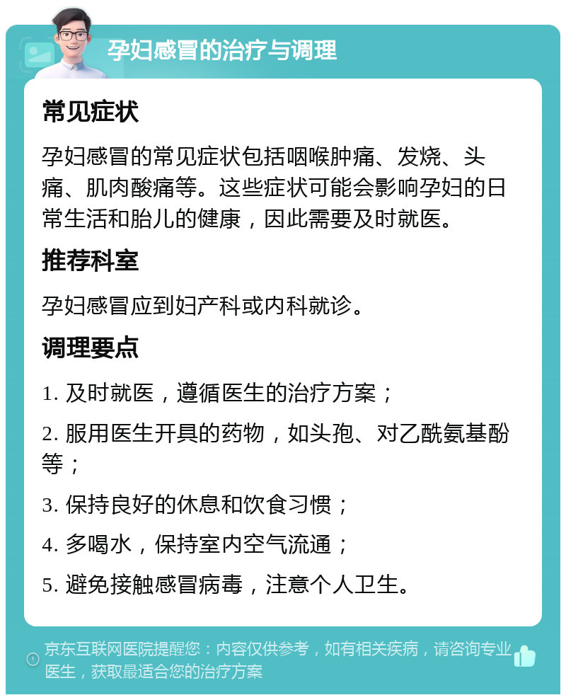 孕妇感冒的治疗与调理 常见症状 孕妇感冒的常见症状包括咽喉肿痛、发烧、头痛、肌肉酸痛等。这些症状可能会影响孕妇的日常生活和胎儿的健康，因此需要及时就医。 推荐科室 孕妇感冒应到妇产科或内科就诊。 调理要点 1. 及时就医，遵循医生的治疗方案； 2. 服用医生开具的药物，如头孢、对乙酰氨基酚等； 3. 保持良好的休息和饮食习惯； 4. 多喝水，保持室内空气流通； 5. 避免接触感冒病毒，注意个人卫生。