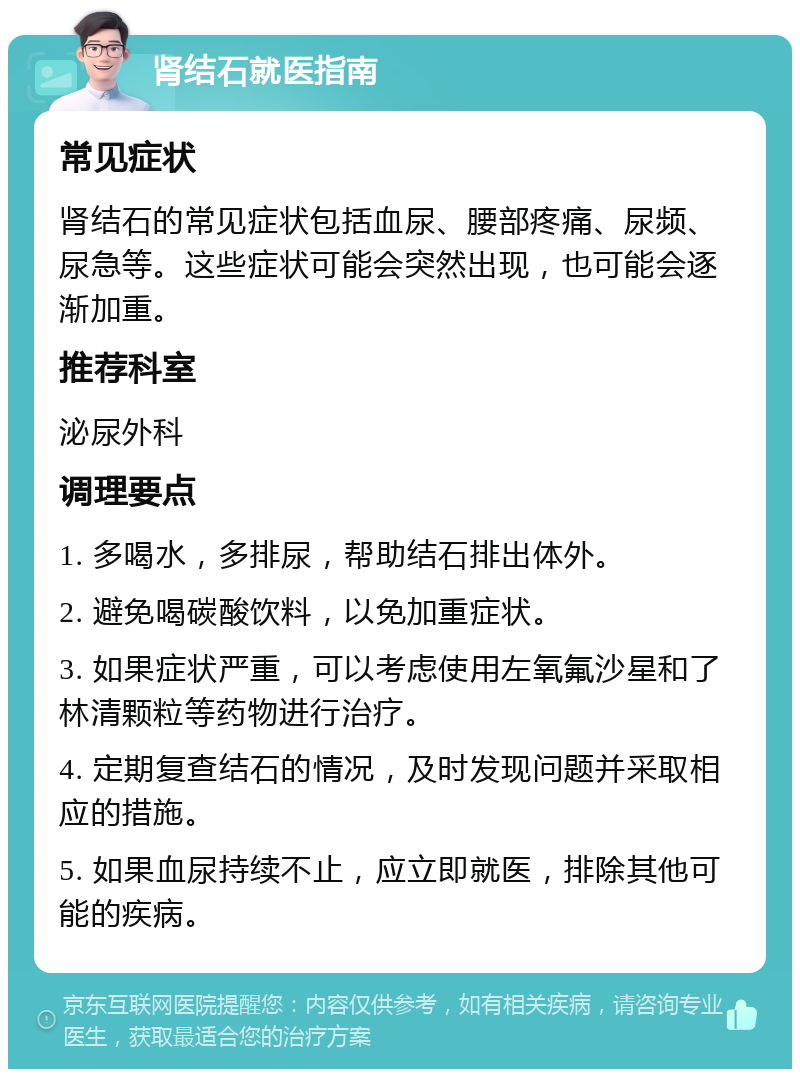 肾结石就医指南 常见症状 肾结石的常见症状包括血尿、腰部疼痛、尿频、尿急等。这些症状可能会突然出现，也可能会逐渐加重。 推荐科室 泌尿外科 调理要点 1. 多喝水，多排尿，帮助结石排出体外。 2. 避免喝碳酸饮料，以免加重症状。 3. 如果症状严重，可以考虑使用左氧氟沙星和了林清颗粒等药物进行治疗。 4. 定期复查结石的情况，及时发现问题并采取相应的措施。 5. 如果血尿持续不止，应立即就医，排除其他可能的疾病。