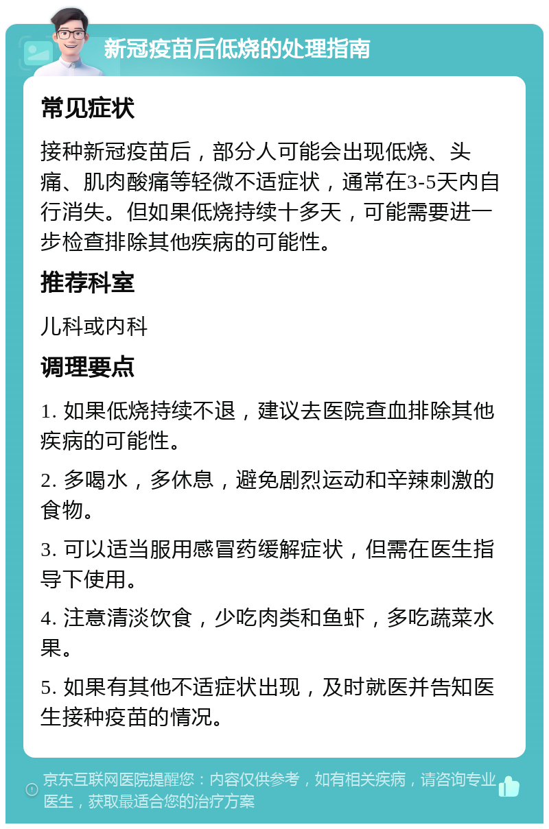 新冠疫苗后低烧的处理指南 常见症状 接种新冠疫苗后，部分人可能会出现低烧、头痛、肌肉酸痛等轻微不适症状，通常在3-5天内自行消失。但如果低烧持续十多天，可能需要进一步检查排除其他疾病的可能性。 推荐科室 儿科或内科 调理要点 1. 如果低烧持续不退，建议去医院查血排除其他疾病的可能性。 2. 多喝水，多休息，避免剧烈运动和辛辣刺激的食物。 3. 可以适当服用感冒药缓解症状，但需在医生指导下使用。 4. 注意清淡饮食，少吃肉类和鱼虾，多吃蔬菜水果。 5. 如果有其他不适症状出现，及时就医并告知医生接种疫苗的情况。