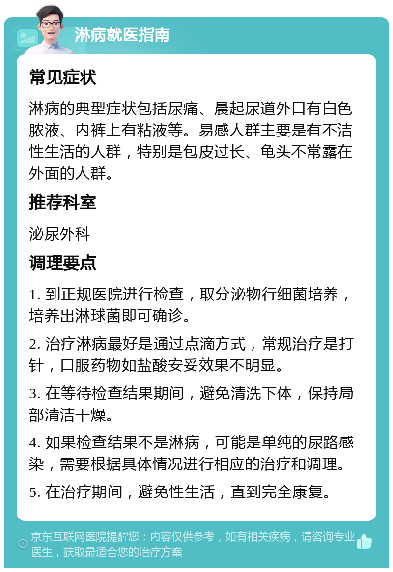 淋病就医指南 常见症状 淋病的典型症状包括尿痛、晨起尿道外口有白色脓液、内裤上有粘液等。易感人群主要是有不洁性生活的人群，特别是包皮过长、龟头不常露在外面的人群。 推荐科室 泌尿外科 调理要点 1. 到正规医院进行检查，取分泌物行细菌培养，培养出淋球菌即可确诊。 2. 治疗淋病最好是通过点滴方式，常规治疗是打针，口服药物如盐酸安妥效果不明显。 3. 在等待检查结果期间，避免清洗下体，保持局部清洁干燥。 4. 如果检查结果不是淋病，可能是单纯的尿路感染，需要根据具体情况进行相应的治疗和调理。 5. 在治疗期间，避免性生活，直到完全康复。