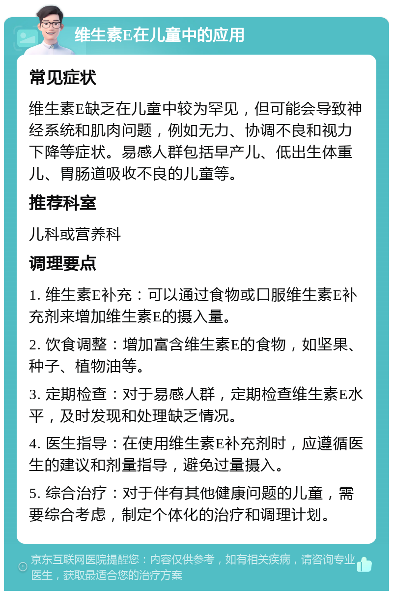 维生素E在儿童中的应用 常见症状 维生素E缺乏在儿童中较为罕见，但可能会导致神经系统和肌肉问题，例如无力、协调不良和视力下降等症状。易感人群包括早产儿、低出生体重儿、胃肠道吸收不良的儿童等。 推荐科室 儿科或营养科 调理要点 1. 维生素E补充：可以通过食物或口服维生素E补充剂来增加维生素E的摄入量。 2. 饮食调整：增加富含维生素E的食物，如坚果、种子、植物油等。 3. 定期检查：对于易感人群，定期检查维生素E水平，及时发现和处理缺乏情况。 4. 医生指导：在使用维生素E补充剂时，应遵循医生的建议和剂量指导，避免过量摄入。 5. 综合治疗：对于伴有其他健康问题的儿童，需要综合考虑，制定个体化的治疗和调理计划。