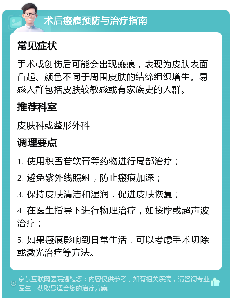 术后瘢痕预防与治疗指南 常见症状 手术或创伤后可能会出现瘢痕，表现为皮肤表面凸起、颜色不同于周围皮肤的结缔组织增生。易感人群包括皮肤较敏感或有家族史的人群。 推荐科室 皮肤科或整形外科 调理要点 1. 使用积雪苷软膏等药物进行局部治疗； 2. 避免紫外线照射，防止瘢痕加深； 3. 保持皮肤清洁和湿润，促进皮肤恢复； 4. 在医生指导下进行物理治疗，如按摩或超声波治疗； 5. 如果瘢痕影响到日常生活，可以考虑手术切除或激光治疗等方法。