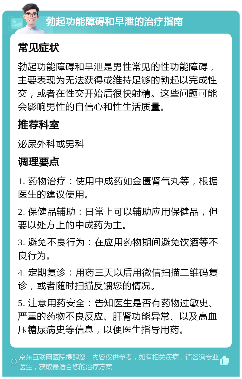 勃起功能障碍和早泄的治疗指南 常见症状 勃起功能障碍和早泄是男性常见的性功能障碍，主要表现为无法获得或维持足够的勃起以完成性交，或者在性交开始后很快射精。这些问题可能会影响男性的自信心和性生活质量。 推荐科室 泌尿外科或男科 调理要点 1. 药物治疗：使用中成药如金匮肾气丸等，根据医生的建议使用。 2. 保健品辅助：日常上可以辅助应用保健品，但要以处方上的中成药为主。 3. 避免不良行为：在应用药物期间避免饮酒等不良行为。 4. 定期复诊：用药三天以后用微信扫描二维码复诊，或者随时扫描反馈您的情况。 5. 注意用药安全：告知医生是否有药物过敏史、严重的药物不良反应、肝肾功能异常、以及高血压糖尿病史等信息，以便医生指导用药。