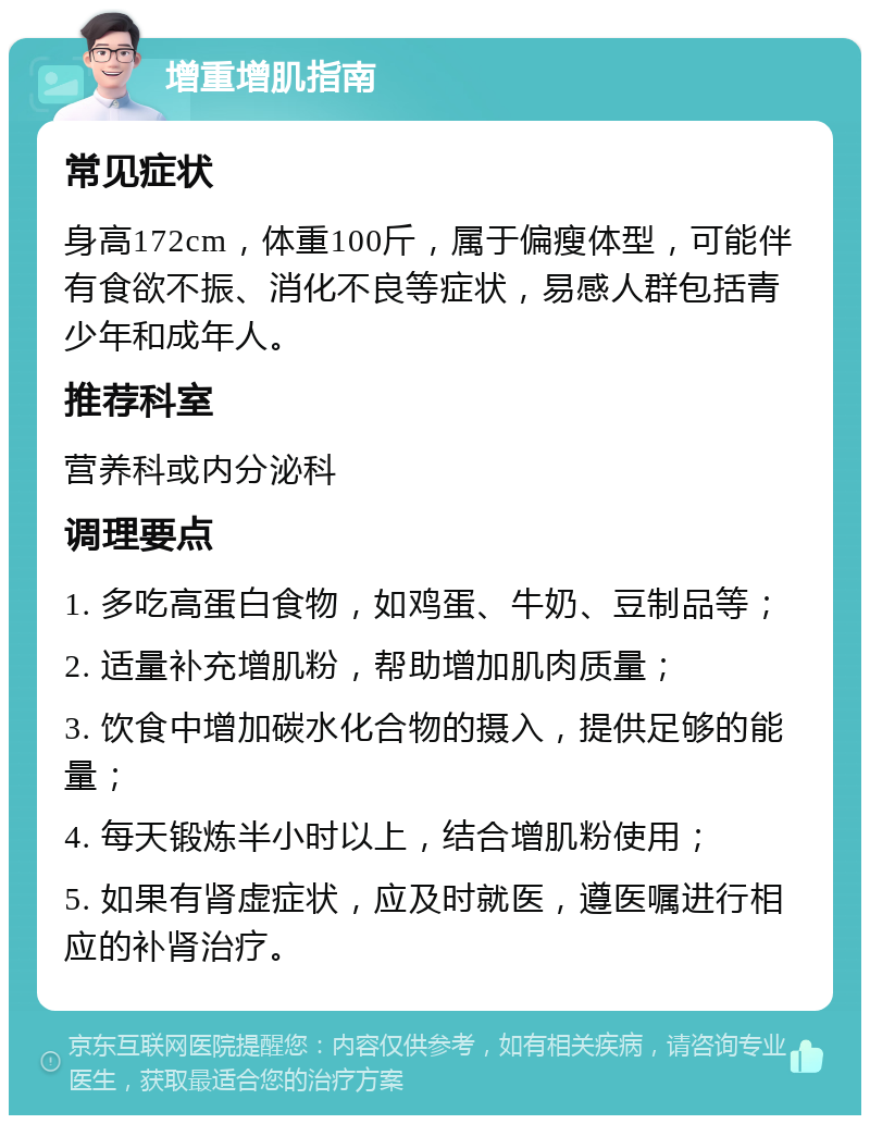 增重增肌指南 常见症状 身高172cm，体重100斤，属于偏瘦体型，可能伴有食欲不振、消化不良等症状，易感人群包括青少年和成年人。 推荐科室 营养科或内分泌科 调理要点 1. 多吃高蛋白食物，如鸡蛋、牛奶、豆制品等； 2. 适量补充增肌粉，帮助增加肌肉质量； 3. 饮食中增加碳水化合物的摄入，提供足够的能量； 4. 每天锻炼半小时以上，结合增肌粉使用； 5. 如果有肾虚症状，应及时就医，遵医嘱进行相应的补肾治疗。