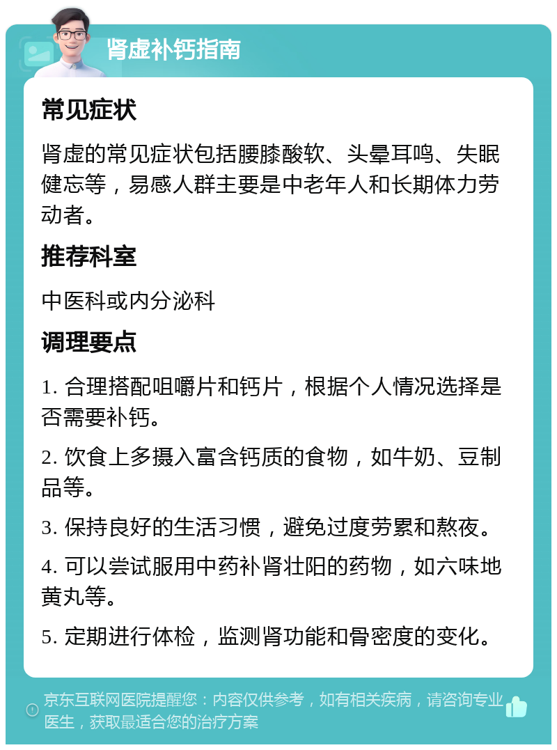 肾虚补钙指南 常见症状 肾虚的常见症状包括腰膝酸软、头晕耳鸣、失眠健忘等，易感人群主要是中老年人和长期体力劳动者。 推荐科室 中医科或内分泌科 调理要点 1. 合理搭配咀嚼片和钙片，根据个人情况选择是否需要补钙。 2. 饮食上多摄入富含钙质的食物，如牛奶、豆制品等。 3. 保持良好的生活习惯，避免过度劳累和熬夜。 4. 可以尝试服用中药补肾壮阳的药物，如六味地黄丸等。 5. 定期进行体检，监测肾功能和骨密度的变化。