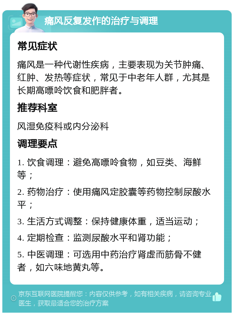 痛风反复发作的治疗与调理 常见症状 痛风是一种代谢性疾病，主要表现为关节肿痛、红肿、发热等症状，常见于中老年人群，尤其是长期高嘌呤饮食和肥胖者。 推荐科室 风湿免疫科或内分泌科 调理要点 1. 饮食调理：避免高嘌呤食物，如豆类、海鲜等； 2. 药物治疗：使用痛风定胶囊等药物控制尿酸水平； 3. 生活方式调整：保持健康体重，适当运动； 4. 定期检查：监测尿酸水平和肾功能； 5. 中医调理：可选用中药治疗肾虚而筋骨不健者，如六味地黄丸等。