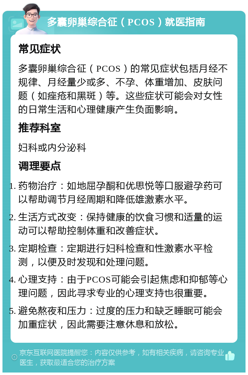 多囊卵巢综合征（PCOS）就医指南 常见症状 多囊卵巢综合征（PCOS）的常见症状包括月经不规律、月经量少或多、不孕、体重增加、皮肤问题（如痤疮和黑斑）等。这些症状可能会对女性的日常生活和心理健康产生负面影响。 推荐科室 妇科或内分泌科 调理要点 药物治疗：如地屈孕酮和优思悦等口服避孕药可以帮助调节月经周期和降低雄激素水平。 生活方式改变：保持健康的饮食习惯和适量的运动可以帮助控制体重和改善症状。 定期检查：定期进行妇科检查和性激素水平检测，以便及时发现和处理问题。 心理支持：由于PCOS可能会引起焦虑和抑郁等心理问题，因此寻求专业的心理支持也很重要。 避免熬夜和压力：过度的压力和缺乏睡眠可能会加重症状，因此需要注意休息和放松。