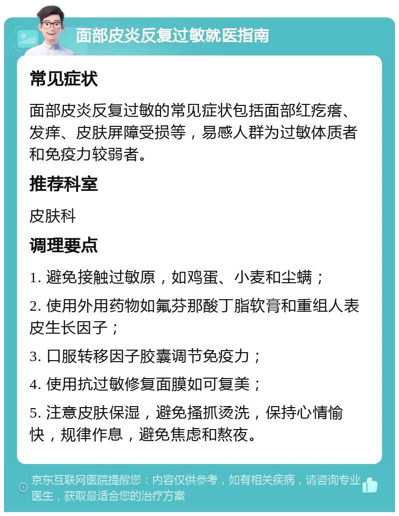 面部皮炎反复过敏就医指南 常见症状 面部皮炎反复过敏的常见症状包括面部红疙瘩、发痒、皮肤屏障受损等，易感人群为过敏体质者和免疫力较弱者。 推荐科室 皮肤科 调理要点 1. 避免接触过敏原，如鸡蛋、小麦和尘螨； 2. 使用外用药物如氟芬那酸丁脂软膏和重组人表皮生长因子； 3. 口服转移因子胶囊调节免疫力； 4. 使用抗过敏修复面膜如可复美； 5. 注意皮肤保湿，避免搔抓烫洗，保持心情愉快，规律作息，避免焦虑和熬夜。