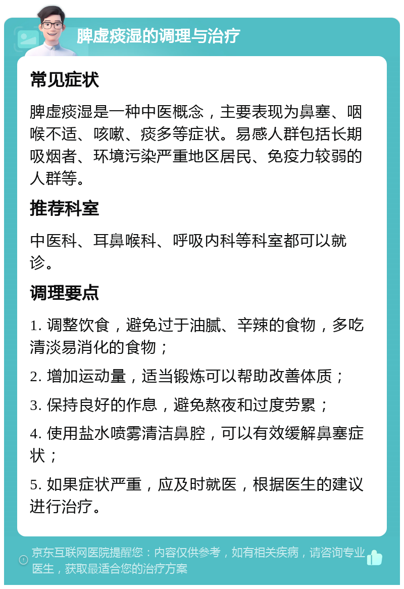 脾虚痰湿的调理与治疗 常见症状 脾虚痰湿是一种中医概念，主要表现为鼻塞、咽喉不适、咳嗽、痰多等症状。易感人群包括长期吸烟者、环境污染严重地区居民、免疫力较弱的人群等。 推荐科室 中医科、耳鼻喉科、呼吸内科等科室都可以就诊。 调理要点 1. 调整饮食，避免过于油腻、辛辣的食物，多吃清淡易消化的食物； 2. 增加运动量，适当锻炼可以帮助改善体质； 3. 保持良好的作息，避免熬夜和过度劳累； 4. 使用盐水喷雾清洁鼻腔，可以有效缓解鼻塞症状； 5. 如果症状严重，应及时就医，根据医生的建议进行治疗。