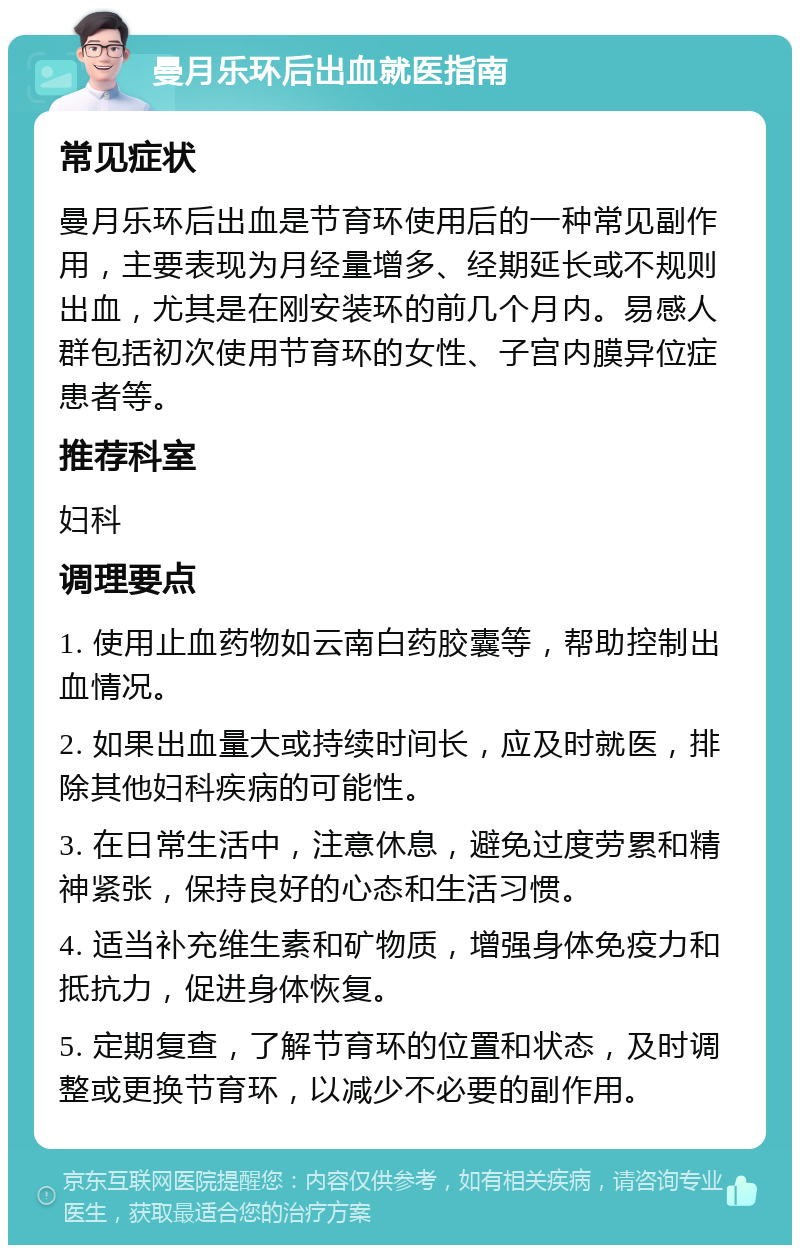 曼月乐环后出血就医指南 常见症状 曼月乐环后出血是节育环使用后的一种常见副作用，主要表现为月经量增多、经期延长或不规则出血，尤其是在刚安装环的前几个月内。易感人群包括初次使用节育环的女性、子宫内膜异位症患者等。 推荐科室 妇科 调理要点 1. 使用止血药物如云南白药胶囊等，帮助控制出血情况。 2. 如果出血量大或持续时间长，应及时就医，排除其他妇科疾病的可能性。 3. 在日常生活中，注意休息，避免过度劳累和精神紧张，保持良好的心态和生活习惯。 4. 适当补充维生素和矿物质，增强身体免疫力和抵抗力，促进身体恢复。 5. 定期复查，了解节育环的位置和状态，及时调整或更换节育环，以减少不必要的副作用。